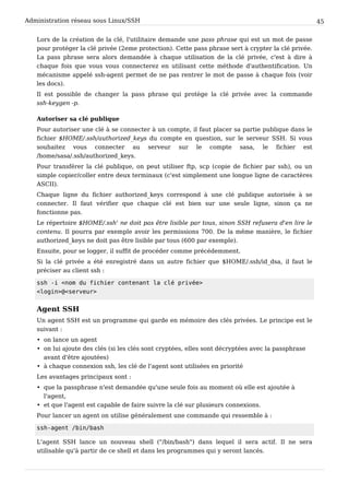 Administration réseau sous Linux/SSH 45
Lors de la création de la clé, l'utilitaire demande une pass phrase qui est un mot de passe
pour protéger la clé privée (2eme protection). Cette pass phrase sert à crypter la clé privée.
La pass phrase sera alors demandée à chaque utilisation de la clé privée, c'est à dire à
chaque fois que vous vous connecterez en utilisant cette méthode d'authentification. Un
mécanisme appelé ssh-agent permet de ne pas rentrer le mot de passe à chaque fois (voir
les docs).
Il est possible de changer la pass phrase qui protège la clé privée avec la commande
ssh-keygen -p.
Autoriser sa clé publique
Pour autoriser une clé à se connecter à un compte, il faut placer sa partie publique dans le
fichier $HOME/.ssh/authorized_keys du compte en question, sur le serveur SSH. Si vous
souhaitez vous connecter au serveur sur le compte sasa, le fichier est
/home/sasa/.ssh/authorized_keys.
Pour transférer la clé publique, on peut utiliser ftp, scp (copie de fichier par ssh), ou un
simple copier/coller entre deux terminaux (c'est simplement une longue ligne de caractères
ASCII).
Chaque ligne du fichier authorized_keys correspond à une clé publique autorisée à se
connecter. Il faut vérifier que chaque clé est bien sur une seule ligne, sinon ça ne
fonctionne pas.
Le répertoire $HOME/.ssh' ne doit pas être lisible par tous, sinon SSH refusera d'en lire le
contenu. Il pourra par exemple avoir les permissions 700. De la même manière, le fichier
authorized_keys ne doit pas être lisible par tous (600 par exemple).
Ensuite, pour se logger, il suffit de procéder comme précédemment.
Si la clé privée a été enregistré dans un autre fichier que $HOME/.ssh/id_dsa, il faut le
préciser au client ssh :
s s h - i < n o m d u f i c h i e r c o n t e n a n t l a c l é p r i v é e >
< l o g i n > @ < s e r v e u r >
Agent SSH
Un agent SSH est un programme qui garde en mémoire des clés privées. Le principe est le
suivant :
• on lance un agent
• on lui ajoute des clés (si les clés sont cryptées, elles sont décryptées avec la passphrase
avant d'être ajoutées)
• à chaque connexion ssh, les clé de l'agent sont utilisées en priorité
Les avantages principaux sont :
• que la passphrase n'est demandée qu'une seule fois au moment où elle est ajoutée à
l'agent,
• et que l'agent est capable de faire suivre la clé sur plusieurs connexions.
Pour lancer un agent on utilise généralement une commande qui ressemble à :
s s h - a g e n t / b i n / b a s h
L'agent SSH lance un nouveau shell ("/bin/bash") dans lequel il sera actif. Il ne sera
utilisable qu'à partir de ce shell et dans les programmes qui y seront lancés.
 