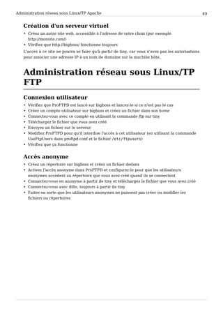 Administration réseau sous Linux/TP Apache 49
Création d'un serveur virtuel
• Créez un autre site web, accessible à l'adresse de votre choix (par exemple
http://monsite.com/)
• Vérifiez que http://bigboss/ fonctionne toujours
L'accès à ce site ne pourra se faire qu'à partir de tiny, car vous n'avez pas les autorisations
pour associer une adresse IP à un nom de domaine sur la machine hôte.
Administration réseau sous Linux/TP
FTP
Connexion utilisateur
• Vérifiez que ProFTPD est lancé sur bigboss et lancez-le si ce n'est pas le cas
• Créez un compte utilisateur sur bigboss et créez un fichier dans son home
• Connectez-vous avec ce compte en utilisant la commande ftp sur tiny
• Téléchargez le fichier que vous avez créé
• Envoyez un fichier sur le serveur
• Modifiez ProFTPD pour qu'il interdise l'accès à cet utilisateur (en utilisant la commande
UseFtpUsers dans proftpd.conf et le fichier / e t c / f t p u s e r s )
• Vérifiez que ça fonctionne
Accès anonyme
• Créez un répertoire sur bigboss et créez un fichier dedans
• Activez l'accès anonyme dans ProFTPD et configurez-le pour que les utilisateurs
anonymes accèdent au répertoire que vous avez créé quand ils se connectent
• Connectez-vous en anonyme à partir de tiny et téléchargez le fichier que vous avez créé
• Connectez-vous avec dillo, toujours à partir de tiny
• Faites en sorte que les utilisateurs anonymes ne puissent pas créer ou modifier les
fichiers ou répertoires
 