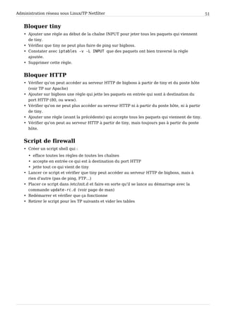Administration réseau sous Linux/TP Netfilter 51
Bloquer tiny
• Ajouter une règle au début de la chaîne INPUT pour jeter tous les paquets qui viennent
de tiny.
• Vérifiez que tiny ne peut plus faire de ping sur bigboss.
• Constater avec i p t a b l e s - v - L I N P U T que des paquets ont bien traversé la règle
ajoutée.
• Supprimer cette règle.
Bloquer HTTP
• Vérifier qu'on peut accéder au serveur HTTP de bigboss à partir de tiny et du poste hôte
(voir TP sur Apache)
• Ajouter sur bigboss une règle qui jette les paquets en entrée qui sont à destination du
port HTTP (80, ou www).
• Vérifier qu'on ne peut plus accéder au serveur HTTP ni à partir du poste hôte, ni à partir
de tiny.
• Ajouter une règle (avant la précédente) qui accepte tous les paquets qui viennent de tiny.
• Vérifier qu'on peut au serveur HTTP à partir de tiny, mais toujours pas à partir du poste
hôte.
Script de firewall
• Créer un script shell qui :
• efface toutes les règles de toutes les chaînes
• accepte en entrée ce qui est à destination du port HTTP
• jette tout ce qui vient de tiny
• Lancer ce script et vérifier que tiny peut accéder au serveur HTTP de bigboss, mais à
rien d'autre (pas de ping, FTP...)
• Placer ce script dans /etc/init.d et faire en sorte qu'il se lance au démarrage avec la
commande u p d a t e - r c . d (voir page de man)
• Redémarrer et vérifier que ça fonctionne
• Retirer le script pour les TP suivants et vider les tables
 