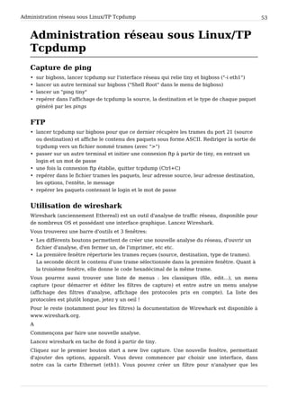 Administration réseau sous Linux/TP Tcpdump 53
Administration réseau sous Linux/TP
Tcpdump
Capture de ping
• sur bigboss, lancer tcpdump sur l'interface réseau qui relie tiny et bigboss ("-i eth1")
• lancer un autre terminal sur bigboss ("Shell Root" dans le menu de bigboss)
• lancer un "ping tiny"
• repérer dans l'affichage de tcpdump la source, la destination et le type de chaque paquet
généré par les pings
FTP
• lancer tcpdump sur bigboss pour que ce dernier récupère les trames du port 21 (source
ou destination) et affiche le contenu des paquets sous forme ASCII. Rediriger la sortie de
tcpdump vers un fichier nommé trames (avec ">")
• passer sur un autre terminal et initier une connexion ftp à partir de tiny, en entrant un
login et un mot de passe
• une fois la connexion ftp établie, quitter tcpdump (Ctrl+C)
• repérer dans le fichier trames les paquets, leur adresse source, leur adresse destination,
les options, l'entête, le message
• repérer les paquets contenant le login et le mot de passe
Utilisation de wireshark
Wireshark (anciennement Ethereal) est un outil d'analyse de traffic réseau, disponible pour
de nombreux OS et possédant une interface graphique. Lancez Wireshark.
Vous trouverez une barre d'outils et 3 fenêtres:
• Les différents boutons permettent de créer une nouvelle analyse du réseau, d'ouvrir un
fichier d'analyse, d'en fermer un, de l'imprimer, etc etc.
• La première fenêtre répertorie les trames reçues (source, destination, type de trames).
La seconde décrit le contenu d'une trame sélectionnée dans la première fenêtre. Quant à
la troisième fenêtre, elle donne le code hexadécimal de la même trame.
Vous pourrez aussi trouver une liste de menus : les classiques (file, edit...), un menu
capture (pour démarrer et éditer les filtres de capture) et entre autre un menu analyse
(affichage des filtres d'analyse, affichage des protocoles pris en compte). La liste des
protocoles est plutôt longue, jetez y un oeil !
Pour le reste (notamment pour les filtres) la documentation de Wirewhark est disponible à
www.wireshark.org.
A
Commençons par faire une nouvelle analyse.
Lancez wireshark en tache de fond à partir de tiny.
Cliquez sur le premier bouton start a new live capture. Une nouvelle fenêtre, permettant
d'ajouter des options, apparaît. Vous devez commencer par choisir une interface, dans
notre cas la carte Ethernet (eth1). Vous pouvez créer un filtre pour n'analyser que les
 
