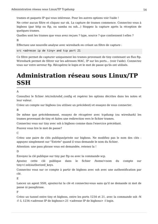 Administration réseau sous Linux/TP Tcpdump 54
trames et paquets IP qui vous intéresse. Pour les autres options voir l'aide !
Ne créer aucun filtre et cliquez sur ok. La capture de trames commence. Connectez vous à
bigboss (par http ou ftp, ou samba ou ssh...) Stoppez la capture après la réception de
quelques trames.
Quelles sont les trames que vous avez reçues ? type, source ? que contiennent t-elles ?
B
Effectuez une nouvelle analyse avec wireshark en créant un filtre de capture :
s r c < a d r e s s e i p d e t i n y > a n d t c p p o r t 2 1
Ce filtre permet de capturer uniquement les trames provenant de tiny contenant un flux ftp.
Wireshark permet de filtrer sur les adresses MAC, IP sur les ports... (voir l'aide). Connectez
vous sur votre serveur ftp. Récupérez le login et le mot de passe qu'ils ont utilisés.
Administration réseau sous Linux/TP
SSH
A
Consultez le fichier /etc/ssh/sshd_config et repérez les options décrites dans les notes et
leur valeur.
Créez un compte sur bigboss (ou utilisez un précédent) et essayez de vous connecter.
B
De même que précédemment, essayez de récupérer avec tcpdump (ou wireshark) les
trames provenant de tiny et faites une redirection vers le fichier trames.
Connectez vous sur tiny avec ssh à bigboss comme dans l'exercice précédant.
Pouvez vous lire le mot de passe?
C
Créez une paire de clés publique/privée sur bigboss. Ne modifiez pas le nom des clés :
appuyez simplement sur "Entrée" quand il vous demande le nom du fichier.
Attention: une pass phrase vous est demandée, retenez la !
D
Envoyez la clé publique sur tiny par ftp ou avec la commande scp.
Ajoutez cette clé publique dans le fichier /home/<nom du compte sur
tiny>/.ssh/authorized_keys.
Connectez vous sur ce compte à partir de bigboss avec ssh avec une authentification par
clé.
E
Lancez un agent SSH, ajoutez-lui la clé et connectez-vous sans qu'il ne demande ni mot de
passe ni passphrase.
F
Créez un tunnel entre tiny et bigboss, entre les ports 1234 et 21, avec la commande ssh -N
-f -L 1234:<adresse IP de bigboss>:21 <adresse IP de bigboss> -l login.
 