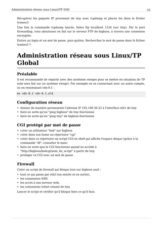 Administration réseau sous Linux/TP SSH 55
Récupérez les paquets IP provenant de tiny avec tcpdump et placez les dans le fichier
trames3.
Une fois la commande tcpdump lancée, faites ftp localhost 1234 (sur tiny). Par le port
forwarding, vous aboutissez en fait sur le serveur FTP de bigboss, à travers une connexion
encryptée.
Entrez un login et un mot de passe, puis quittez. Recherchez le mot de passe dans le fichier
trames3 ?
Administration réseau sous Linux/TP
Global
Préalable
Il est recommandé de repartir avec des systèmes vierges pour se mettre en situation (le TP
noté sera fait sur un système vierge). Par exemple en se connectant avec un autre compte,
ou en renommant vdn-0.1 :
m v v d n - 0 . 1 v d n - 0 . 1 . o l d
Configuration réseau
• donner de manière permanente l'adresse IP 192.168.30.22 à l'interface eth1 de tiny
• faire en sorte qu'un "ping bigboss" de tiny fonctionne
• faire en sorte qu'un "ping tiny" de bigboss fonctionne
CGI protégé par mot de passe
• créer un utilisateur "bob" sur bigboss
• créer dans son home un répertoire "cgi"
• créer dans ce répertoire un script CGI en shell qui affiche l'espace disque (grâce à la
commande "df", consulter le man)
• faire en sorte que le CGI fonctionne quand on accède à
"http://bigboss/bobcgi/nom_du_script" à partir de tiny
• protéger ce CGI avec un mot de passe
Firewall
Créer un script de firewall qui bloque tout sur bigboss sauf :
• tout ce qui passe par eth3 (en entrée et en sortie),
• les connexions SSH
• les accès à son serveur web,
• les connexions telnet venant de tiny
Lancer le script et vérifier qu'il bloque bien ce qu'il faut.
 