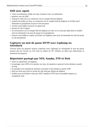 Administration réseau sous Linux/TP Global 56
SSH avec agent
• créer un utilisateur teddy sur tiny et passer sous cet utilisateur
• générer une clé SSH
• autoriser cette clé à se connecter sur le compte bob de bigboss
• à partir de teddy sur tiny, se connecter sur le compte bob de bigboss et vérifier qu'il
demande la passphrase et pas le mot de passe
• revenir sous teddy et lancer un agent ssh
• ajouter la clé à l'agent
• se reconnecter sur le compte bob de bigboss (à créer si ce n'est pas déjà fait) et vérifier
qu'il ne demande ni le mot de passe ni la passphrase
• revenir sous teddy et copier un fichier sur bigboss sans qu'il ne demande de mot de passe
ou de passphrase
Capturer un mot de passe HTTP avec tcpdump ou
wireshark
Trouver dans les paquets réseau (capturés avec tcpdump ou wireshark) le mot de passe
envoyé lors de l'accès au CGI créé au début du TP. Utiliser un filtre qui sélectionne le
minimum de paquets.
Répertoire partagé par NFS, Samba, FTP et Web
• créer un répertoire sur bigboss
• le partager avec NFS et le monter sur tiny, de manière à pouvoir écrire dedans à partir
de tiny
• le partager avec Samba de manière à pouvoir écrire dedans à partir d'XP
• faire en sorte qu'il soit la racine du site web par défaut de bigboss
• vérifier que les fichiers crées par NFS, Samba et FTP sont accessibles depuis un
navigateur web
 
