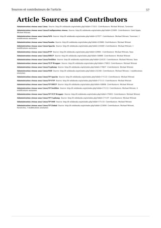 Sources et contributeurs de l'article 57
Article Sources and Contributors
Administration réseau sous Linux Source: http://fr.wikibooks.org/w/index.php?oldid=171613 Contributeurs: Michael Witrant, Tavernier
Administration réseau sous Linux/Configuration réseau Source: http://fr.wikibooks.org/w/index.php?oldid=233695 Contributeurs: Geek hippie,
Michael Witrant
Administration réseau sous Linux/NFS Source: http://fr.wikibooks.org/w/index.php?oldid=227077 Contributeurs: Michael Witrant, Tavernier, 1
modifications anonymes
Administration réseau sous Linux/Samba Source: http://fr.wikibooks.org/w/index.php?oldid=223888 Contributeurs: Michael Witrant
Administration réseau sous Linux/Apache Source: http://fr.wikibooks.org/w/index.php?oldid=235469 Contributeurs: Michael Witrant, 1
modifications anonymes
Administration réseau sous Linux/FTP Source: http://fr.wikibooks.org/w/index.php?oldid=229661 Contributeurs: Michael Witrant, Sasa
Administration réseau sous Linux/DHCP Source: http://fr.wikibooks.org/w/index.php?oldid=168884 Contributeurs: Michael Witrant
Administration réseau sous Linux/Netfilter Source: http://fr.wikibooks.org/w/index.php?oldid=224535 Contributeurs: Michael Witrant, Sasa
Administration réseau sous Linux/TCP Wrapper Source: http://fr.wikibooks.org/w/index.php?oldid=170833 Contributeurs: Michael Witrant
Administration réseau sous Linux/Tcpdump Source: http://fr.wikibooks.org/w/index.php?oldid=170837 Contributeurs: Michael Witrant
Administration réseau sous Linux/SSH Source: http://fr.wikibooks.org/w/index.php?oldid=232340 Contributeurs: Michael Witrant, 1 modifications
anonymes
Administration réseau sous Linux/TP Apache Source: http://fr.wikibooks.org/w/index.php?oldid=171123 Contributeurs: Michael Witrant
Administration réseau sous Linux/TP FTP Source: http://fr.wikibooks.org/w/index.php?oldid=171113 Contributeurs: Michael Witrant
Administration réseau sous Linux/TP DHCP Source: http://fr.wikibooks.org/w/index.php?oldid=168896 Contributeurs: Michael Witrant
Administration réseau sous Linux/TP Netfilter Source: http://fr.wikibooks.org/w/index.php?oldid=171112 Contributeurs: Michael Witrant, 4
modifications anonymes
Administration réseau sous Linux/TP TCP Wrapper Source: http://fr.wikibooks.org/w/index.php?oldid=170835 Contributeurs: Michael Witrant
Administration réseau sous Linux/TP Tcpdump Source: http://fr.wikibooks.org/w/index.php?oldid=171107 Contributeurs: Michael Witrant
Administration réseau sous Linux/TP SSH Source: http://fr.wikibooks.org/w/index.php?oldid=171133 Contributeurs: Michael Witrant
Administration réseau sous Linux/TP Global Source: http://fr.wikibooks.org/w/index.php?oldid=233694 Contributeurs: Michael Witrant,
Savant-fou, 1 modifications anonymes
 