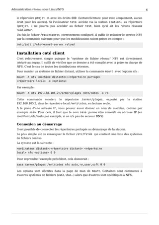 Administration réseau sous Linux/NFS 6
le répertoire p r o j e t et avec les droits 6 0 0 (lecture/écriture pour root uniquement, aucun
droit pour les autres). Si l'utilisateur t o t o accède via la station s t a t i o n 1 au répertoire
/ p r o j e t , il ne pourra pas accéder au fichier t e s t , bien qu'il ait les "droits réseaux
read-write".
Un fois le fichier / e t c / e x p o r t s correctement configuré, il suffit de relancer le service NFS
par la commande suivante pour que les modifications soient prises en compte :
/ e t c / i n i t . d / n f s - k e r n e l - s e r v e r r e l o a d
Installation coté client
C'est relativement simple puisque le "système de fichier réseau" NFS est directement
intégré au noyau. Il suffit de vérifier que ce dernier a été compilé avec la prise en charge de
NFS. C'est le cas de toutes les distributions récentes.
Pour monter un système de fichier distant, utiliser la commande m o u n t avec l'option nfs :
m o u n t - t n f s < m a c h i n e d i s t a n t e > : < r é p e r t o i r e p a r t a g é >
< r é p e r t o i r e l o c a l > - o < o p t i o n s >
Par exemple :
m o u n t - t n f s 1 9 2 . 1 6 8 . 1 0 5 . 2 : / a r m o r / p l a g e s / m n t / c o t e s - o r o
Cette commande montera le répertoire / a r m o r / p l a g e s , exporté par la station
192.168.105.2, dans le répertoire local / m n t / c o t e s , en lecture seule.
A la place d'une adresse IP, vous pouvez aussi donner un nom de machine, comme par
exemple s a s a . Pour cela, il faut que le nom s a s a puisse être converti en adresse IP (en
modifiant /etc/hosts par exemple, si on n'a pas de serveur DNS)
Connexion au démarrage
Il est possible de connecter les répertoires partagés au démarrage de la station.
Le plus simple est de renseigner le fichier / e t c / f s t a b qui contient une liste des systèmes
de fichiers connus.
La syntaxe est la suivante :
< o r d i n a t e u r d i s t a n t > : < r é p e r t o i r e d i s t a n t > < r é p e r t o i r e
l o c a l > n f s < o p t i o n s > 0 0
Pour reprendre l'exemple précédent, cela donnerait :
s a s a : / a r m o r / p l a g e s / m n t / c o t e s n f s a u t o , r w , u s e r , s o f t 0 0
Les options sont décrites dans la page de man de m o u n t . Certaines sont communes à
d'autres systèmes de fichiers (ext2, vfat...) alors que d'autres sont spécifiques à NFS.
 