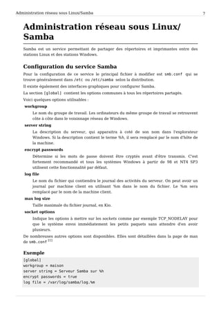 Administration réseau sous Linux/Samba 7
Administration réseau sous Linux/
Samba
Samba est un service permettant de partager des répertoires et imprimantes entre des
stations Linux et des stations Windows.
Configuration du service Samba
Pour la configuration de ce service le principal fichier à modifier est s m b . c o n f qui se
trouve généralement dans / e t c ou / e t c / s a m b a selon la distribution.
Il existe également des interfaces graphiques pour configurer Samba.
La section [ g l o b a l ] contient les options communes à tous les répertoires partagés.
Voici quelques options utilisables :
workgroup
Le nom du groupe de travail. Les ordinateurs du même groupe de travail se retrouvent
côte à côte dans le voisinnage réseau de Windows.
server string
La description du serveur, qui apparaitra à coté de son nom dans l'explorateur
Windows. Si la description contient le terme %h, il sera remplacé par le nom d'hôte de
la machine.
encrypt passwords
Détermine si les mots de passe doivent être cryptés avant d'être transmis. C'est
fortement recommandé et tous les systèmes Windows à partir de 98 et NT4 SP3
utilisent cette fonctionnalité par défaut.
log file
Le nom du fichier qui contiendra le journal des activités du serveur. On peut avoir un
journal par machine client en utilisant %m dans le nom du fichier. Le %m sera
remplacé par le nom de la machine client.
max log size
Taille maximale du fichier journal, en Kio.
socket options
Indique les options à mettre sur les sockets comme par exemple TCP_NODELAY pour
que le système envoi immédiatement les petits paquets sans attendre d'en avoir
plusieurs.
De nombreuses autres options sont disponibles. Elles sont détaillées dans la page de man
de s m b . c o n f
[1]
Exemple
[ g l o b a l ]
w o r k g r o u p = m a i s o n
s e r v e r s t r i n g = S e r v e u r S a m b a s u r % h
e n c r y p t p a s s w o r d s = t r u e
l o g f i l e = / v a r / l o g / s a m b a / l o g . % m
 