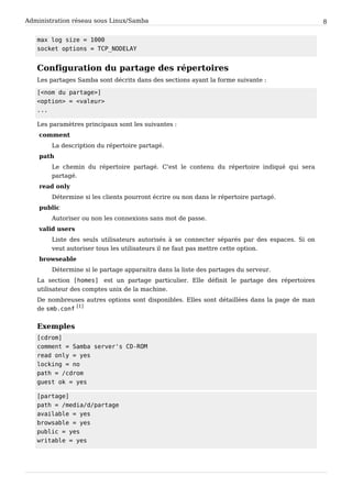 Administration réseau sous Linux/Samba 8
m a x l o g s i z e = 1 0 0 0
s o c k e t o p t i o n s = T C P _ N O D E L A Y
Configuration du partage des répertoires
Les partages Samba sont décrits dans des sections ayant la forme suivante :
[ < n o m d u p a r t a g e > ]
< o p t i o n > = < v a l e u r >
. . .
Les paramètres principaux sont les suivantes :
comment
La description du répertoire partagé.
path
Le chemin du répertoire partagé. C'est le contenu du répertoire indiqué qui sera
partagé.
read only
Détermine si les clients pourront écrire ou non dans le répertoire partagé.
public
Autoriser ou non les connexions sans mot de passe.
valid users
Liste des seuls utilisateurs autorisés à se connecter séparés par des espaces. Si on
veut autoriser tous les utilisateurs il ne faut pas mettre cette option.
browseable
Détermine si le partage apparaitra dans la liste des partages du serveur.
La section [ h o m e s ] est un partage particulier. Elle définit le partage des répertoires
utilisateur des comptes unix de la machine.
De nombreuses autres options sont disponibles. Elles sont détaillées dans la page de man
de s m b . c o n f
[1]
Exemples
[ c d r o m ]
c o m m e n t = S a m b a s e r v e r ' s C D - R O M
r e a d o n l y = y e s
l o c k i n g = n o
p a t h = / c d r o m
g u e s t o k = y e s
[ p a r t a g e ]
p a t h = / m e d i a / d / p a r t a g e
a v a i l a b l e = y e s
b r o w s a b l e = y e s
p u b l i c = y e s
w r i t a b l e = y e s
 