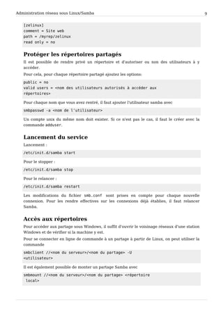 Administration réseau sous Linux/Samba 9
[ z e l i n u x ]
c o m m e n t = S i t e w e b
p a t h = / m y r e p / z e l i n u x
r e a d o n l y = n o
Protéger les répertoires partagés
Il est possible de rendre privé un répertoire et d'autoriser ou non des utilisateurs à y
accéder.
Pour cela, pour chaque répertoire partagé ajoutez les options:
p u b l i c = n o
v a l i d u s e r s = < n o m d e s u t i l i s a t e u r s a u t o r i s é s à a c c é d e r a u x
r é p e r t o i r e s >
Pour chaque nom que vous avez rentré, il faut ajouter l'utilisateur samba avec
s m b p a s s w d - a < n o m d e l ' u t i l i s a t e u r >
Un compte unix du même nom doit exister. Si ce n'est pas le cas, il faut le créer avec la
commande a d d u s e r .
Lancement du service
Lancement :
/ e t c / i n i t . d / s a m b a s t a r t
Pour le stopper :
/ e t c / i n i t . d / s a m b a s t o p
Pour le relancer :
/ e t c / i n i t . d / s a m b a r e s t a r t
Les modifications du fichier s m b . c o n f sont prises en compte pour chaque nouvelle
connexion. Pour les rendre effectives sur les connexions déjà établies, il faut relancer
Samba.
Accès aux répertoires
Pour accéder aux partage sous Windows, il suffit d'ouvrir le voisinage réseaux d'une station
Windows et de vérifier si la machine y est.
Pour se connecter en ligne de commande à un partage à partir de Linux, on peut utiliser la
commande
s m b c l i e n t / / < n o m d u s e r v e u r > / < n o m d u p a r t a g e > - U
< u t i l i s a t e u r >
Il est également possible de monter un partage Samba avec
s m b m o u n t / / < n o m d u s e r v e u r > / < n o m d u p a r t a g e > < r é p e r t o i r e
l o c a l >
 