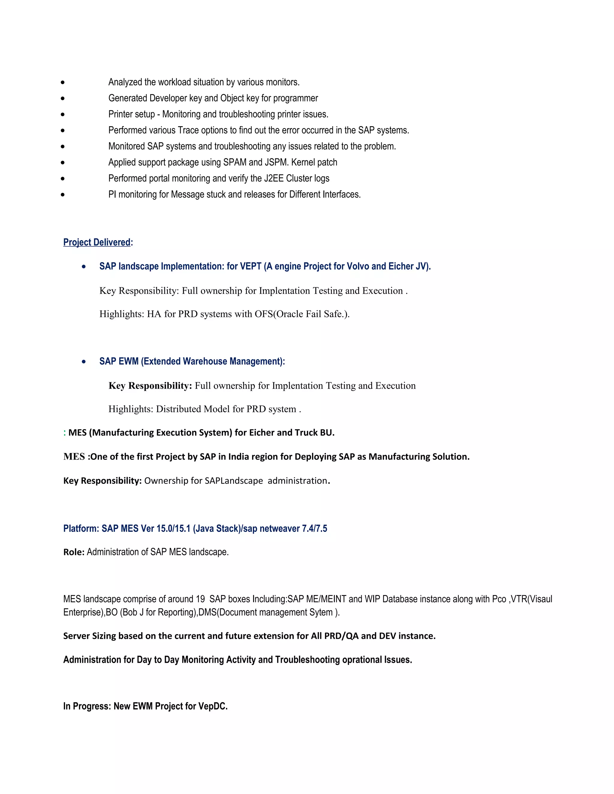 • Analyzed the workload situation by various monitors.
• Generated Developer key and Object key for programmer
• Printer setup - Monitoring and troubleshooting printer issues.
• Performed various Trace options to find out the error occurred in the SAP systems.
• Monitored SAP systems and troubleshooting any issues related to the problem.
• Applied support package using SPAM and JSPM. Kernel patch
• Performed portal monitoring and verify the J2EE Cluster logs
• PI monitoring for Message stuck and releases for Different Interfaces.
Project Delivered:
• SAP landscape Implementation: for VEPT (A engine Project for Volvo and Eicher JV).
Key Responsibility: Full ownership for Implentation Testing and Execution .
Highlights: HA for PRD systems with OFS(Oracle Fail Safe.).
• SAP EWM (Extended Warehouse Management):
Key Responsibility: Full ownership for Implentation Testing and Execution
Highlights: Distributed Model for PRD system .
: MES (Manufacturing Execution System) for Eicher and Truck BU.
MES :One of the first Project by SAP in India region for Deploying SAP as Manufacturing Solution.
Key Responsibility: Ownership for SAPLandscape administration.
Platform: SAP MES Ver 15.0/15.1 (Java Stack)/sap netweaver 7.4/7.5
Role: Administration of SAP MES landscape.
MES landscape comprise of around 19 SAP boxes Including:SAP ME/MEINT and WIP Database instance along with Pco ,VTR(Visaul
Enterprise),BO (Bob J for Reporting),DMS(Document management Sytem ).
Server Sizing based on the current and future extension for All PRD/QA and DEV instance.
Administration for Day to Day Monitoring Activity and Troubleshooting oprational Issues.
In Progress: New EWM Project for VepDC.
 
