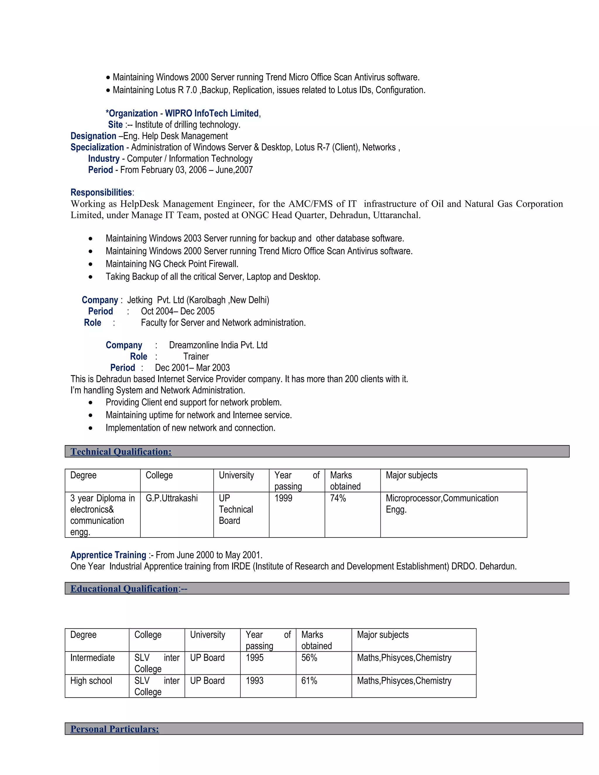 • Maintaining Windows 2000 Server running Trend Micro Office Scan Antivirus software.
• Maintaining Lotus R 7.0 ,Backup, Replication, issues related to Lotus IDs, Configuration.
*Organization - WIPRO InfoTech Limited,
Site :-- Institute of drilling technology.
Designation –Eng. Help Desk Management
Specialization - Administration of Windows Server & Desktop, Lotus R-7 (Client), Networks ,
Industry - Computer / Information Technology
Period - From February 03, 2006 – June,2007
Responsibilities:
Working as HelpDesk Management Engineer, for the AMC/FMS of IT infrastructure of Oil and Natural Gas Corporation
Limited, under Manage IT Team, posted at ONGC Head Quarter, Dehradun, Uttaranchal.
• Maintaining Windows 2003 Server running for backup and other database software.
• Maintaining Windows 2000 Server running Trend Micro Office Scan Antivirus software.
• Maintaining NG Check Point Firewall.
• Taking Backup of all the critical Server, Laptop and Desktop.
Company : Jetking Pvt. Ltd (Karolbagh ,New Delhi)
Period : Oct 2004– Dec 2005
Role : Faculty for Server and Network administration.
Company : Dreamzonline India Pvt. Ltd
Role : Trainer
Period : Dec 2001– Mar 2003
This is Dehradun based Internet Service Provider company. It has more than 200 clients with it.
I’m handling System and Network Administration.
• Providing Client end support for network problem.
• Maintaining uptime for network and Internee service.
• Implementation of new network and connection.
Technical Qualification:
Degree College University Year of
passing
Marks
obtained
Major subjects
3 year Diploma in
electronics&
communication
engg.
G.P.Uttrakashi UP
Technical
Board
1999 74% Microprocessor,Communication
Engg.
Apprentice Training :- From June 2000 to May 2001.
One Year Industrial Apprentice training from IRDE (Institute of Research and Development Establishment) DRDO. Dehardun.
Degree College University Year of
passing
Marks
obtained
Major subjects
Intermediate SLV inter
College
UP Board 1995 56% Maths,Phisyces,Chemistry
High school SLV inter
College
UP Board 1993 61% Maths,Phisyces,Chemistry
Personal Particulars:
Educational Qualification:--
 