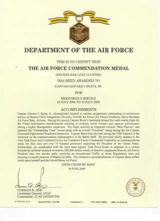 DEPARTMENT OF THE AIR FORCE
THIS IS TO CERTIFY THAT
THE AIR FORCE COMMENDATION MEDAL
(FOURTH OAK LEAF CLUSTER)
HAS BEEN AWARDED TO
CAPTAIN EDWARD J. BESTA, JR.
FOR
MERITORIOUS SERVICE
24 JULY 2006 TO 15 JULY 2009
ACCOMPLISHMENTS
Captain Edward J. Besta, Jr., distinguished himself in various assignments culminating in meritorious
service as Deputy Chief, Integrations Division, Twelfth Air Force (Air Forces Southern), Davis-Monman
Air Force Base, Arizona. During this period, Captain Besta's leadership primed the multi-media flight for
the Visual Information transformation resulting in multiple award winners and superior performance
during a higher Headquarters inspection. His flight received an Inspector General "Best Practice" and
captured the "Outstanding Team" award along with an overall "Excellent" rating during the Air Combat
Command Operational Readiness Inspection. Captain Besta took the lead during the 2009 Summit of the
Americas as the communications representative in the Battle Staff. He provided timely updates to the
Joint Task Force and Combined Forces Air Combined Forces Commander leadership on communications
status for four sites and over 15 hundred personnel supporting the President of the United States.
Additionally, he coordinated with the Joint Inter-Agency Task Force-South in response to a critical
Ecuadorian political situation to remove 200,000 dollars worth of sensitive equipment from an Air Forces
Southern base two months early, resolving an International Traffic in Arms Regulations issue and
ensuring a smooth turnover of Manta Air Base. The distinctive accomplishments of Captain Besta reflect
credit upon himself and the United States Air Force.
GIVEN UNDER MY HAND
/ A 18 JUNE 2009
NORMAN R.
Lieutenant General, USAF
Commander, 12 AF (AFSOUTH)
AF FORM 2224, JUL 99 Special Order: GA-356 Conditions: 6 PAS: DF1CFBDL RDP: 23 MAR 09
 