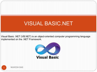 VISUAL BASIC.NET
Visual Basic .NET (VB.NET) is an object-oriented computer programming language
implemented on the .NET Framework.
1 MUKESH DAS
 