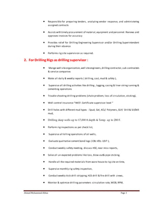  Responsible for preparing tenders, analyzing vendor response, and administering 
assigned contracts 
 Assists with timely procurement of material, equipment and personnel. Reviews and 
approves invoices for accuracy 
 Provides relief for Drilling Engineering Supervisor and/or Drilling Superintendent 
during their absence 
 Performs rig site supervision as required. 
2. For Drilling Rigs as drilling supervisor : 
 Mange well site organization, well site engineers, drilling contractor, sub-contractors 
& service companies 
 Make all daily & weekly reports ( drilling, cost, mud & safety ), 
 Supervise all drilling activities like drilling , logging, casing & liner string running & 
cementing operations 
 Trouble shooting drilling problems (shale problem, loss of circulation, sticking), 
 Well control insurance “IWCF. Certificate supervisor level “ 
 Drill holes with different mud types : Spud, Gel, KCL/ Polymers, GLY/ Drill& Sil/Drill 
mud, 
 Drilling deep wells up to 17,000 ft depth & Temp. up to 280 F. 
 Perform rig inspections as per check list, 
 Supervise all killing operations of oil wells, 
 Evaluate qualitative cement bond logs ( CBL-VDL- USIT ), 
 Conduct weekly safety meeting, discuss HSE, near miss reports, 
 Solve all un-expected problems like loss, blow-out& pipe sticking, 
 Handle all the required materials from ware-house to rig site on time, 
 Supervise monthly rig safety inspection, 
 Conduct weekly kick drill stripping, H2S drill & fire drill with crews, 
 Monitor & optimize drilling parameters :circulation rate, WOB, RPM, 
Ahmed Mohammed Abbas Page 3 
 