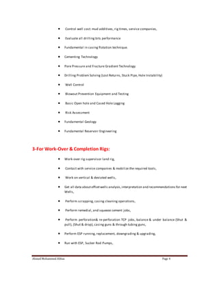  Control well cost: mud additives, rig times, service companies, 
 Evaluate all drilling bits performance 
 Fundamental in casing flotation technique. 
 Cementing Technology 
 Pore Pressure and Fracture Gradient Technology 
 Drilling Problem Solving (Lost Returns, Stuck Pipe, Hole Instability) 
 Well Control 
 Blowout Prevention Equipment and Testing 
 Basic Open hole and Cased Hole Logging 
 Risk Assessment 
 Fundamental Geology 
 Fundamental Reservoir Engineering 
3-For Work-Over & Completion Rigs: 
 Work-over rig supervisor land rig, 
 Contact with service companies & mobilize the required tools, 
 Work on vertical & deviated wells, 
 Get all data about offset wells analysis, interpretation and recommendations for next 
Wells, 
 Perform scrapping, casing cleaning operations, 
 Perform remedial, and squeeze cement jobs, 
 Perform perforation& re-perforation TCP jobs, balance & under balance (Shut & 
pull), (Shut & drop), casing guns & through tubing guns, 
 Perform ESP running, replacement, downgrading & upgrading, 
 Run with ESP, Sucker Rod Pumps, 
Ahmed Mohammed Abbas Page 4 
 