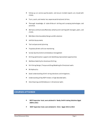 Follow up on service quality events and ensure incident reports are closed with 
clients. 
 Train, coach, and mentor less experienced directional drillers. 
 Thorough knowledge of state-of-the-art drilling and surveying technologies and 
practices. 
 Ability to communicate effectively verbally and in writing with managers, peers, and 
clients. 
 BHA (Bore Hole Assembly) Design and Bit selection 
 Job Risk Assessments 
 Tool and personnel planning 
 Trajectory & Anti -collision monitoring 
 Survey Quality Control and database management 
 Drilling optimization support and identifying improvement opportunities 
 Wellbore Stability for directional Drilling 
 Drill String Design / Torque and Drag Modeling for Directional wells 
 Bit Hydraulics 
 Good understanding of drill string vibrations and mi tigations. 
 Understanding of key ROP limiters in high deviated wells. 
 Hole Cleaning and ECD behavior in Directional wells 
COURSES ATTAINED 
 IWCF-Supervisor level, were attained in Randy Smith training Solutions-Egypt 
2009 to 2011 
 IWCF Supervisor level, were attained in O.G.S. -Egypt 2011 to 2013 
Ahmed Mohammed Abbas Page 6 
 