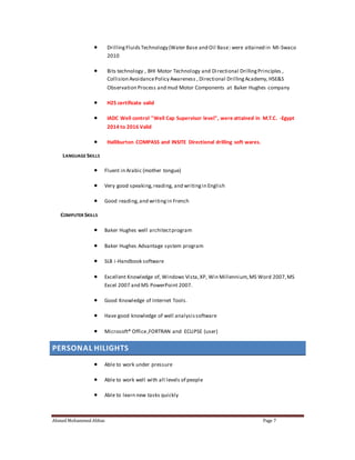  Drilling Fluids Technology (Water Base and Oil Base) were attained in MI-Swaco 
2010 
 Bits technology , BHI Motor Technology and Di rectional Drilling Principles , 
Collision Avoidance Policy Awareness , Directional Drilling Academy, HSE&S 
Observation Process and mud Motor Components at Baker Hughes company 
 H2S certificate valid 
 IADC Well control "Well Cap Supervisor level", were attained in M.T.C. -Egypt 
2014 to 2016 Valid 
 Halliburton COMPASS and INSITE Directional drilling soft wares. 
LANGUAGE SKILLS 
 Fluent in Arabic (mother tongue) 
 Very good speaking, reading, and writing in English 
 Good reading, and writing in French 
COMPUTER SKILLS 
 Baker Hughes well architect program 
 Baker Hughes Advantage system program 
 SLB i-Handbook software 
 Excellent Knowledge of, Windows Vista, XP, Win Millennium, MS Word 2007, MS 
Excel 2007 and MS PowerPoint 2007. 
 Good Knowledge of Internet Tools. 
 Have good knowledge of well analysis software 
 Microsoft® Office ,FORTRAN and ECLIPSE (user) 
PERSONAL HILIGHTS 
 Able to work under pressure 
 Able to work well with all levels of people 
 Able to learn new tasks quickly 
Ahmed Mohammed Abbas Page 7 
 