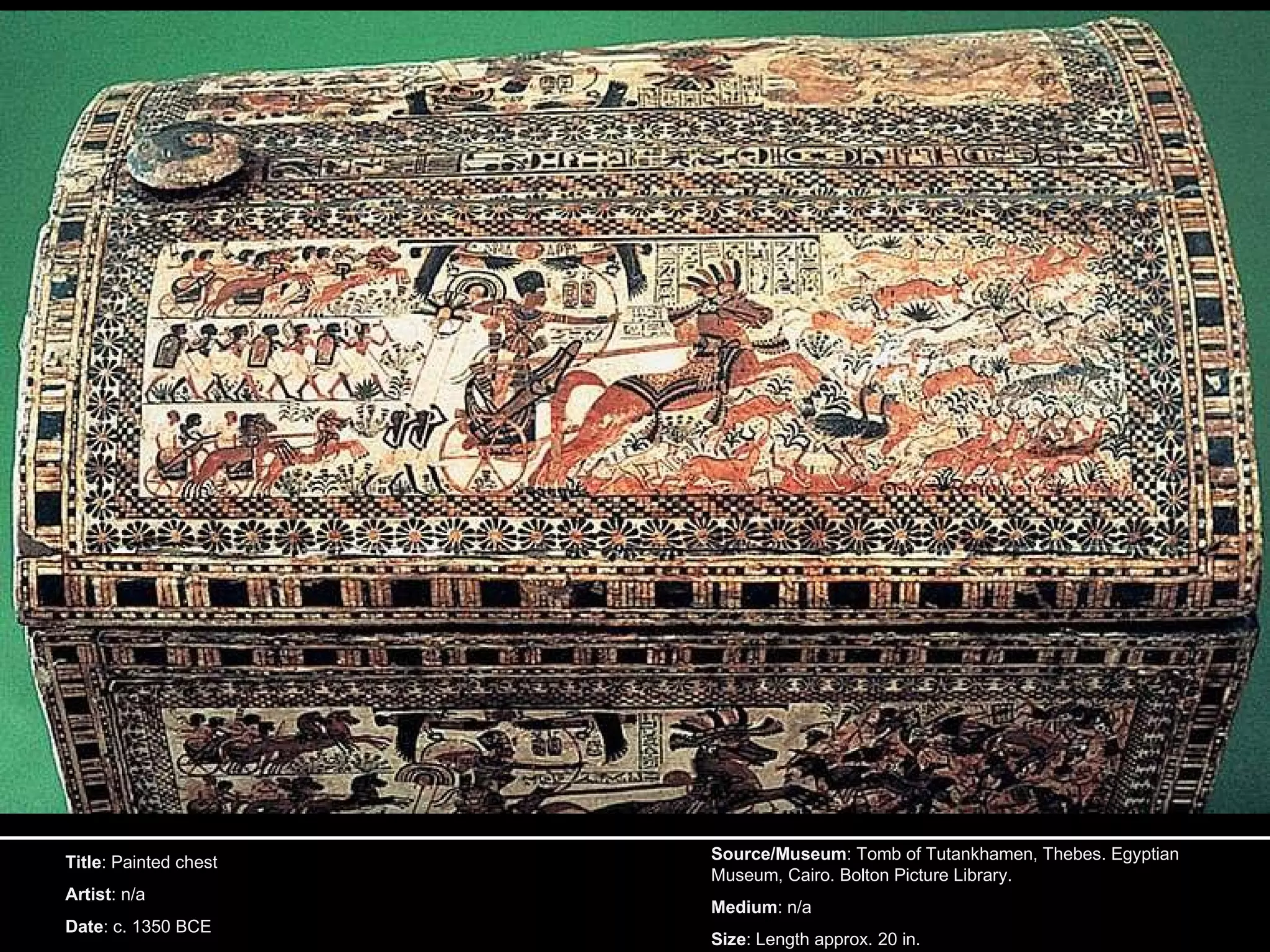 Title : Painted chest Artist : n/a Date : c. 1350 BCE Source/Museum : Tomb of Tutankhamen, Thebes. Egyptian Museum, Cairo. Bolton Picture Library. Medium : n/a Size : Length approx. 20 in. 