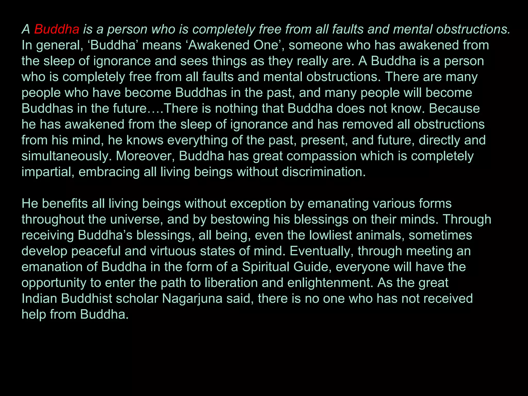 A  Buddha  is a person who is completely free from all faults and mental obstructions. In general, ‘Buddha’ means ‘Awakened One’, someone who has awakened from  the sleep of ignorance and sees things as they really are. A Buddha is a person  who is completely free from all faults and mental obstructions. There are many  people who have become Buddhas in the past, and many people will become  Buddhas in the future….There is nothing that Buddha does not know. Because  he has awakened from the sleep of ignorance and has removed all obstructions  from his mind, he knows everything of the past, present, and future, directly and  simultaneously. Moreover, Buddha has great compassion which is completely  impartial, embracing all living beings without discrimination. He benefits all living beings without exception by emanating various forms  throughout the universe, and by bestowing his blessings on their minds. Through  receiving Buddha’s blessings, all being, even the lowliest animals, sometimes  develop peaceful and virtuous states of mind. Eventually, through meeting an  emanation of Buddha in the form of a Spiritual Guide, everyone will have the  opportunity to enter the path to liberation and enlightenment. As the great  Indian Buddhist scholar Nagarjuna said, there is no one who has not received  help from Buddha.       