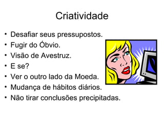 Criatividade
•   Desafiar seus pressupostos.
•   Fugir do Óbvio.
•   Visão de Avestruz.
•   E se?
•   Ver o outro lado da Moeda.
•   Mudança de hábitos diários.
•   Não tirar conclusões precipitadas.
 