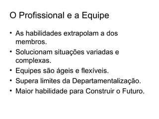 O Profissional e a Equipe
• As habilidades extrapolam a dos
  membros.
• Solucionam situações variadas e
  complexas.
• Equipes são ágeis e flexíveis.
• Supera limites da Departamentalização.
• Maior habilidade para Construir o Futuro.
 