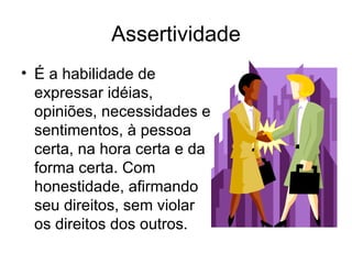 Assertividade
• É a habilidade de
  expressar idéias,
  opiniões, necessidades e
  sentimentos, à pessoa
  certa, na hora certa e da
  forma certa. Com
  honestidade, afirmando
  seu direitos, sem violar
  os direitos dos outros.
 