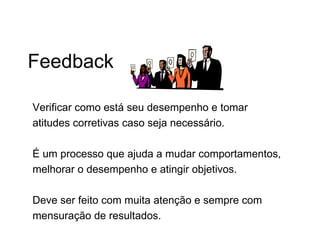Feedback

Verificar como está seu desempenho e tomar
atitudes corretivas caso seja necessário.

É um processo que ajuda a mudar comportamentos,
melhorar o desempenho e atingir objetivos.

Deve ser feito com muita atenção e sempre com
mensuração de resultados.
 