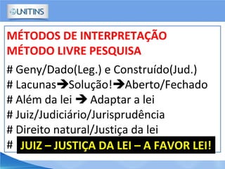 MÉTODOS DE INTERPRETAÇÃO
MÉTODO LIVRE PESQUISA
# Geny/Dado(Leg.) e Construído(Jud.)
# LacunasSolução!Aberto/Fechado
# Além da lei  Adaptar a lei
# Juiz/Judiciário/Jurisprudência
# Direito natural/Justiça da lei
# JUIZ – JUSTIÇA DA LEI – A FAVOR LEI!
 