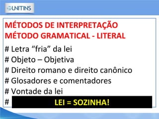 MÉTODOS DE INTERPRETAÇÃO
MÉTODO GRAMATICAL - LITERAL
# Letra “fria” da lei
# Objeto – Objetiva
# Direito romano e direito canônico
# Glosadores e comentadores
# Vontade da lei
# LEI = SOZINHA!
 