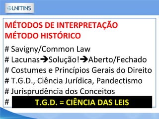 MÉTODOS DE INTERPRETAÇÃO
MÉTODO HISTÓRICO
# Savigny/Common Law
# LacunasSolução!Aberto/Fechado
# Costumes e Princípios Gerais do Direito
# T.G.D., Ciência Jurídica, Pandectismo
# Jurisprudência dos Conceitos
# T.G.D. = CIÊNCIA DAS LEIS
 
