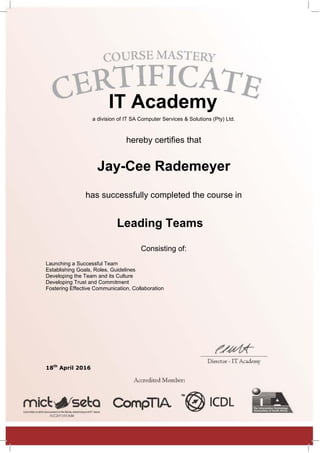 IT Academy
a division of IT SA Computer Services & Solutions (Pty) Ltd.
hereby certifies that
Jay-Cee Rademeyer
has successfully completed the course in
Leading Teams
Consisting of:
Launching a Successful Team
Establishing Goals, Roles, Guidelines
Developing the Team and its Culture
Developing Trust and Commitment
Fostering Effective Communication, Collaboration
18th
April 2016
 