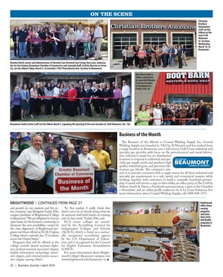 22 | Business Journal • April 2016
ON THE SCENE
Business of the Month
The Business of the Month is Coastal Welding Supply Inc. Coastal
Welding Supply was founded in 1963 by Al Mazoch and has evolved from
a single location in Beaumont into a full service Gulf Coast industrial and
specialty gas provider with focus on the petrochemical and metal fabrica-
tion industry. Coastal has six distribution
locations to respond to industrial and spe-
cialty gas supply needs and produces high
quality industrial gases, and precision fab-
rication gas blends. The company’s mis-
sion is to provide customers with a single source for all their industrial and
specialty gas requirements in a safe, timely and economical manner, while
working together with customers to build a mutually beneficial partner-
ship. Coastal will receive a sign in their lobby, an office party at The Grill by
Arfeen, Smith & Payne, a Facebook announcement, a spot in the Chamber
e-Newsletter and an online profile makeover by A La Carte Solutions. For
more information about Coastal Welding Supply, call (409) 838-3757.
and growth for our students and the en-
tire company,”says Bridgette Easley-Ellis,
campus president of Brightwood College
inBeaumont.“Wearedelightedtohostan
open house for the business community to
showcase the new possibilities created by
the close alignment of Brightwood pro-
grams and those offered at ECA’sVirginia
College which currently has 27 locations
across the United States.”
Programs that will be offered at the
college include dental assistant diplo-
ma,medical assistant associate’s degree,
health information technology associ-
ate’s degree,and criminal justice associ-
ate’s degree among others.
“In this market, I really think that
there’s not a lot of schools doing what we
do anymore with both hands-on training
and on-line work,”Easley-Ellis said.
ECA career colleges are accred-
ited by the Accrediting Council for
Independent Colleges and Schools
(ACICS), which is listed as a nation-
ally recognized accrediting agency
by the U.S. Department of Educa-
tion and is recognized by the Council
for Higher Education Accreditation
(CHEA)
For more information about Bright-
wood College’s Beaumont campus,visit
www.brightwood.edu/beaumont-tx. n
BRIGHTWOOD | CONTINUED FROM PAGE 21 Brightwood
offersthree
nursing
programs
andmore
than20Al-
liedHealth
programsin
Beaumont.
Christian
Brothers
Automotive
staff cut the
ribbon on the
new 6140
Delaware
St. location
Wednesday,
March 16, in
Beaumont.
Boot Barn holds a
ribbon cutting for
its new 6420 Eastex
Freeway location
in Beaumont on
Friday, Feb. 26.
Beaumont Smile Center staff cut the ribbon March 3, signaling the opening of the new location at 3560 Delaware, Ste. 102.
RoselynVertil, owner and administrator of Serenity Care Assisted Care Living; Dee Lane, ambassa-
dor for the Greater Beaumont Chamber of Commerce; and Jawanda Huff, activity director at Seren-
ity, cut the ribbon Friday, March 4, at Serenity’s 1945 Pennsylvania Ave. location in Beaumont.
 