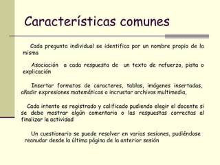 Características comunes Cada pregunta individual se identifica por un nombre propio de la misma Asociación  a cada respuesta de  un texto de refuerzo, pista o explicación Insertar formatos de caracteres, tablas, imágenes insertadas, añadir expresiones matemáticas o incrustar archivos multimedia,  Cada intento es registrado y calificado pudiendo elegir el docente si se debe mostrar algún comentario o las respuestas correctas al finalizar la actividad  Un cuestionario se puede resolver en varias sesiones, pudiéndose reanudar desde la última página de la anterior sesión  