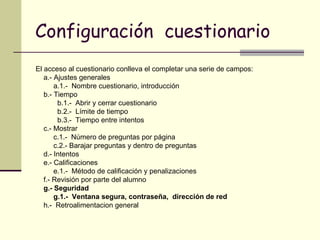 Configuración  cuestionario El acceso al cuestionario conlleva el completar una serie de campos: a.- Ajustes generales a.1.-  Nombre cuestionario, introducción  b.- Tiempo b.1.-  Abrir y cerrar cuestionario b.2.-  Límite de tiempo b.3.-  Tiempo entre intentos c.- Mostrar c.1.-  Número de preguntas por página c.2.- Barajar preguntas y dentro de preguntas d.- Intentos e.- Calificaciones e.1.-  Método de calificación y penalizaciones f.- Revisión por parte del alumno g.- Seguridad g.1.-  Ventana segura, contraseña,  dirección de red h.-  Retroalimentacion general 