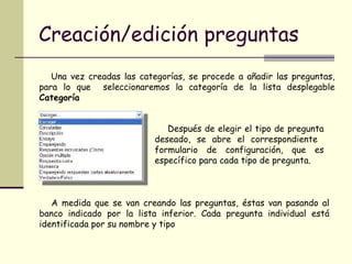 Creación/edición preguntas Una vez creadas las categorías, se procede a añadir las preguntas, para lo que  seleccionaremos la categoría de la lista desplegable  Categoría  Después de elegir el tipo de pregunta deseado, se abre el correspondiente  formulario de configuración, que es específico para cada tipo de pregunta.  A medida que se van creando las preguntas, éstas van pasando al banco indicado por la lista inferior. Cada pregunta individual está identificada por su nombre y tipo  