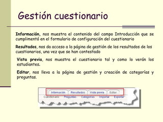 Gestión cuestionario Información,  nos muestra el contenido del campo Introducción que se cumplimentó en el formulario de configuración del cuestionario  Resultados , nos da acceso a la página de gestión de los resultados de los cuestionarios, una vez que se han contestado  Vista previa , nos muestra el cuestionario tal y como lo verán los estudiantes .  Editar , nos lleva a la página de gestión y creación de categorías y preguntas.  