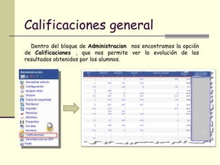 Calificaciones general Dentro del bloque de  Administracion  nos encontramos la opción de  Calificaciones  , que nos permite ver la evolución de los resultados obtenidos por los alumnos. 