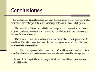 Conclusiones La actividad Cuestionario es una herramienta que nos permite plantear estrategias de evaluación y valorar el nivel del grupo Se puede utilizar en distintos aspectos educativos  tales como, autoevaluación del alumno, actividades de refuerzo, incentivar al alumno Debido a  que se evalúa inmediatamente,  nos permite la realización de cambios en la estrategia educativa. Es una  evaluación formativa Es indispensable que el  Cuestionario  este bien confeccionado, obteniéndose una visión más amplia del grupo  Reúne los requisitos de seguridad para realizar una examen certificativo 