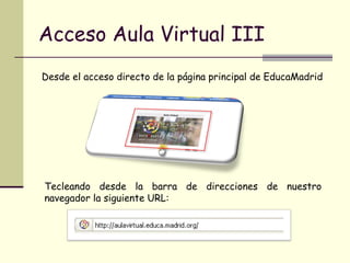 Acceso Aula Virtual III Desde el acceso directo de la página principal de EducaMadrid Tecleando desde la barra de direcciones de nuestro navegador la siguiente URL: 