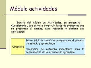 Módulo actividades Dentro del módulo de Actividades, se encuentra  Cuestionario  ,  que   permite construir listas de preguntas que se presentan al alumno, éste responde y obtiene una calificación Objetivos forma fácil de seguir su progreso en el proceso de estudio y aprendizaje mecanismo de refuerzo importante para la consolidación de la información aprendida 