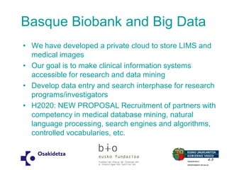 Basque Biobank and Big Data 
•We have developed a private cloud to store LIMS and medical images 
•Our goal is to make clinical information systems accessible for research and data mining 
•Develop data entry and search interphase for research programs/investigators 
•H2020: NEW PROPOSAL Recruitment of partners with competency in medical database mining, natural language processing, search engines and algorithms, controlled vocabularies, etc. 
23  
