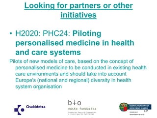 Looking for partners or other initiatives 
•H2020: PHC24: Piloting personalised medicine in health and care systems 
Pilots of new models of care, based on the concept of personalised medicine to be conducted in existing health care environments and should take into account Europe's (national and regional) diversity in health system organisation 
26 
 
