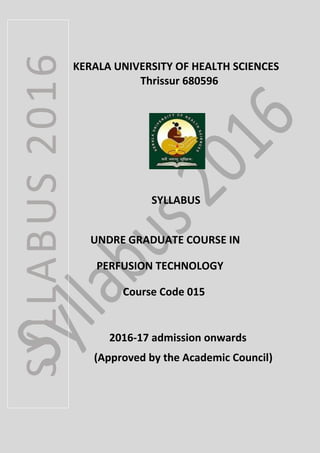 KERALA UNIVERSITY OF HEALTH SCIENCES
Thrissur 680596
SYLLABUS
UNDRE GRADUATE COURSE IN
PERFUSION TECHNOLOGY
Course Code 015
2016-17 admission onwards
(Approved by the Academic Council)
SYLLABUS2016
 