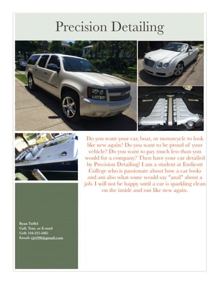 Do you want your car, boat, or motorcycle to look
like new again? Do you want to be proud of your
vehicle? Do you want to pay much less than you
would for a company? Then have your car detailed
by Precision Detailing! I am a student at Endicott
College who is passionate about how a car looks
and am also what some would say "anal" about a
job. I will not be happy until a car is sparkling clean
on the inside and out like new again.
Ryan Toffel 
Call, Text, or E-mail 
Cell: 518-225-5685 
Email: rjt1996@gmail.com	
 
 
Precision Detailing
 