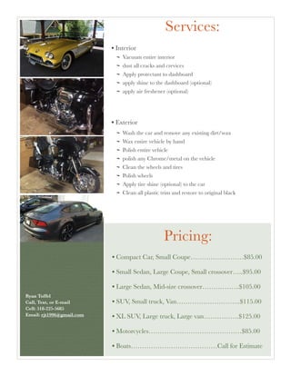 Services:
• Interior
Vacuum entire interior
dust all cracks and crevices
Apply protectant to dashboard
apply shine to the dashboard (optional)
apply air freshener (optional)
• Exterior
Wash the car and remove any existing dirt/wax
Wax entire vehicle by hand
Polish entire vehicle
polish any Chrome/metal on the vehicle
Clean the wheels and tires
Polish wheels
Apply tire shine (optional) to the car
Clean all plastic trim and restore to original black
• Compact Car, Small Coupe……………………$85.00
• Small Sedan, Large Coupe, Small crossover…..$95.00
• Large Sedan, Mid-size crossover……………..$105.00
• SUV, Small truck, Van………………………..$115.00
• XL SUV, Large truck, Large van…………….$125.00
• Motorcycles……………………………………$85.00
• Boats…………………………………Call for Estimate
Pricing:
Ryan Toffel 
Call, Text, or E-mail 
Cell: 518-225-5685 
Email: rjt1996@gmail.com	
 
 
 