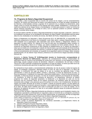 ESTUDIO DE IMPACTO AMBIENTAL DETALLADO DEL PROYECTO “OPTIMIZACION DE SISTEMAS DE AGUA POTABLE Y ALCANTARILLADO,
SECTORIZACION, REHABILITACION DE REDES Y ACTUALIZACION DE CATASTRO – AREA DE INFLUENCIA PLANTA HUACHIPA – AREA DE DRENAJE
COMAS – CHILLON - LIMA
CONSORCIO NIPPON KOEI MOCSGSAC
CAPITULO XIV
14.- Programa de Salud y Seguridad Ocupacional
La seguridad y salud ocupacional está en función del control de los riesgos y de los comportamientos
inseguros, de manera que disminuyan los daños y los padecimientos en el lugar de trabajo (resultantes de
las lesiones y enfermedades crónicas y agudas). En la operación de un proyecto de saneamiento, estos
riesgos varían en función del diámetro de las tuberías para agua potable, rehabilitación y construcción de
reservorios además de los riesgos físicos y microbiológicos. La clave para prevenir o reducir al mínimo los
efectos adversos asociados con el trabajo en obra y con su operación posterior es prevenir, identificar,
evaluar y controlar dichos riesgos.
El principal objetivo del Plan de Salud y Seguridad Ambiental es proveer seguridad, protección y atención a
los empleados que laboren en la reinstalación del Sistema de Agua Potable y Alcantarillado para las partes
altas de Lima, localizadas en los distritos de Comas, San Martín de Porres, Independencia y Los Olivos.
Según el Reglamento de Seguridad y Salud Ocupacional (D.S. Nº 009-2005-TR), el responsable de la
seguridad ocupacional en las obras es el empleador, quien debe definir y adoptar disposiciones para que
todo trabajador de la organización esté capacitado para asumir deberes y obligaciones relativos a la
seguridad y la salud (Articulo 16). Además en el caso de esta obra, los trabajadores deben constituir un
Comité de Seguridad y Salud en el Trabajo, que estará constituido de forma paritaria (Articulo 18). La
evaluación de seguridad ocupacional se dará mediante el establecimiento de un sistema de seguridad y
salud que se iniciará con una evaluación o estudio de línea de base y que será evaluado de forma continua,
para adoptar las medidas necesarias para eliminar y controlar los peligros asociados al trabajo (Artículos 26
y 30).Los procedimientos de la empresa, en la gestión de la seguridad y salud en el trabajo, deben revisarse
periódicamente a fin de obtener mayor eficacia y eficiencia en el control de los riesgos asociados al trabajo
(Artículo 36).
Asimismo, la Norma Técnica Nº G.050-Seguridad durante la Construcción correspondiente al
Reglamento Nacional de Edificaciones, especifica las consideraciones mínimas indispensables de
seguridad a tener en cuenta en las actividades de construcción civil. Asimismo, en los trabajos de montaje y
desmontaje, incluido cualquier proceso de demolición, refacción o remodelación. De otro lado, la Norma
Técnica Nº G.050 contempla consideraciones generales en el lugar de trabajo, la misma que debe reunir las
condiciones necesarias para garantizar la seguridad y salud de los trabajadores.
Se mantendrá en buen estado y convenientemente señalizadas, las vías de acceso a todos los lugares de
trabajo. El empleador programará, delimitará desde el punto de vista de la seguridad y la salud del
trabajador, la zonificación del lugar de trabajo en la que se considera las siguientes áreas: i) Área
administrativa, ii) Área de servicios (SSHH, comedor y vestuarios), iii) Área de Operaciones de obra, iv)
Área de preparación y habilitación de materiales y elementos prefabricados, v) Área de almacenamiento de
materiales, vi) Área de parqueo de equipos, vii) Vías de circulación peatonal y de transporte de materiales,
viii) Guardianía, ix) Áreas de acopio temporal de desmonte y de desperdicios. Asimismo se deberá
programar los medios de seguridad apropiados, la distribución y la disposición de cada uno de los
elementos que los componen dentro de los lugares zonificados. Se adoptarán todas las precauciones
necesarias para proteger a las personas que se encuentren en la obra y sus inmediaciones, de todos los
riesgos que puedan derivarse de la misrna. El ingreso y tránsito de personas ajenas a la obra deberá ser
utilizando el equipo de protección personal necesario, y será reglamentado por el responsable de Seguridad
de la Obra. Se debe prever medidas para evitar la producción de polvo en la zona de ti-abajo, con la
aplicación de paliativos de polvos y en caso de no ser posible utilizando equipo de protección personal y
protecciones colectivas.
Para que el Plan de Salud y Seguridad Ambiental sea eficiente es necesario que el empleador imparta a los
trabajadores capacitación y entrenamiento en seguridad y salud, al momento de su contratación y durante el
desempeño de su labor (Articulo 43). Como se indicó anteriormente, el cumplimiento del Plan de Seguridad
y Salud Ocupacional estará a cargo del Supervisor de Salud y Seguridad Ocupacional.
Como indica el Reglamento de Seguridad y Salud Ocupacional, D.S. Nº 009-2005-TR (artículo 20), las
funciones del Supervisor de Seguridad y Salud en el Trabajo son:
a) Hacer cumplir el presente Reglamento, las normativas sectoriales y el Reglamento Interne de
Seguridad y Salud de la empresa.
b) Aprobar el Programa Anual de Seguridad y Salud.
c) Realizar inspecciones periódicas a las instalaciones.
d) Aprobar el Reglamento Interno de Seguridad y Salud.
 