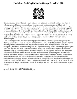 Socialism And Capitalism In George Orwell s 1984
Governments are formed through people rising to power in various methods whether it be force or
public elections. The most common forms of governments are democracies, republics, and
monarchies. All forms of government have different aspects that make them unique from each other.
In 1984 George Orwell combines the worst elements of socialism and capitalism to form INGSOC, a
government that controls society and forces the worship of Big Brother and his totalitarian regime. A
democracy in its purest form allows its citizens to have an equal say in decisions that affect their
everyday lives. Furthermore, a republic lets its people vote for who is in power. The people in power
create laws for the people if they receive enough votes to pass the ... Show more content on
Helpwriting.net ...
Thus, allowing capitalist influence over the population. Orwell portrays Capitalism negatively by
showing how there is a division between the rich and the poor, A mob of two or three hundred woman
crowding around the stall of a street...the successful woman..were trying to make off with their
saucepans (70). Orwell is demonstrating how in a capitalistic society people are willing to go crazy for
items that they may not even need while there are people who cannot afford anything. Capitalism
benefits society by allowing people to have the freedom of producing what they want and being able
to hire skilled workers ,but the division between the rich and poor grows and grows in capitalistic
societies which then eventually creates an Oligarchy. The oligarchy is formed because big businesses
become so successful that they have complete control over the masses and their wealth. Orwell
describes an Oligarchy by showing the benefits that the inner party have compared to the other people
in society, It s all inner party stuff. There s nothing those swine don t have (141). In an Oligarchy there
are a handful of people in charge over all and those people live like kings while everyone else are just
average
... Get more on HelpWriting.net ...
 