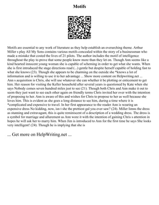 Motifs
Motifs are essential to any work of literature as they help establish an overarching theme. Arthur
Miller s play All My Sons contains various motifs concealed within the story of a businessman who
made a mistake that costed the lives of 21 pilots. The author includes the motif of intelligence
throughout the play to prove that some people know more than they let on. Though Ann seems like a
kind hearted innocent young woman she is capable of scheming in order to get what she wants. When
she is first introduced the stage directions read (...) gentle but despite herself capable of holding fast to
what she knows (23). Though she appears to be charming on the outside she *knows a lot of
information and is willing to use it to her advantage ... Show more content on Helpwriting.net ...
Ann s acquisition is Chris, she will use whatever she can whether it be plotting or enticement to get
him. Her reason for visiting the Keller household after several years is questioned by Kate when she
says Nobody comes seven hundred miles just to see (21). Though both Chris and Ann make it out to
seem they just want to see each other again on friendly terms Chris invited her over with the intention
of proposing to her. Ann is aware of this and wishes for Chris to propose to her as well because she
loves him. This is evident as she goes a long distance to see him, during a time where it is
*complicated and expensive to travel. In her first appearance to the reader Ann is wearing an
expensive dress No kidding, now, isn t she the prettiest gal you ever saw? (24). Miller limns the dress
as stunning and extravagant, this is quite reminiscent of a description of a wedding dress. The dress is
a symbol for marriage and allurement as Ann wore it with the intention of gaining Chris s attention in
hopes he will ask her to marry him. When Jim is introduced to Ann for the first time he says She looks
very intelligent! (24). Though he is implying that she is
... Get more on HelpWriting.net ...
 