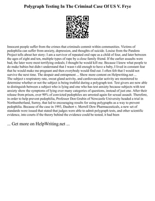 Polygraph Testing In The Criminal Case Of US V. Frye
Innocent people suffer from the crimes that criminals commit within communities. Victims of
pedophilia can suffer from anxiety, depression, and thoughts of suicide. Louise from the Pandora
Project tells about her story: I am a survivor of repeated oral rape as a child of four, and later between
the ages of eight and ten, multiple types of rape by a close family friend. If the earlier assaults were
bad, the later were most terrifying ordeals; I thought he would kill me. Because I knew what people to
do make babies but didn t understand that I wasn t old enough to have a baby, I lived in constant fear
that he would make me pregnant and then everybody would find out. I often felt that I would not
survive the next time. The despair and entrapment ... Show more content on Helpwriting.net ...
The subject s respiratory rate, sweat gland activity, and cardiovascular activity are monitored to
determine whether or not the subject is being truthful during a polygraph test. Test givers are now able
to distinguish between a subject who is lying and one who has test anxiety because subjects with test
anxiety show the symptoms of lying over many categories of questions, instead of just one. After their
release from prison, over 90% of convicted pedophiles are arrested again for sexual assault. Therefore,
in order to help prevent pedophilia, Professor Don Grubin of Newcastle University headed a trial in
Northumberland, Surrey, that led to encouraging results for using polygraphs as a way to prevent
pedophilia. Because of the case in 1993, Daubert v. Merrell Dow Pharmaceuticals, a new set of
standards were issued that stated that judges were able to admit polygraph tests, and other scientific
evidence, into courts if the theory behind the evidence could be tested, it had been
... Get more on HelpWriting.net ...
 