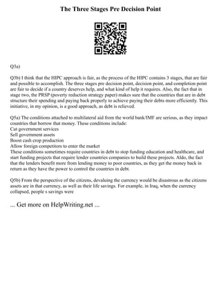 The Three Stages Pre Decision Point
Q3a)
Q3b) I think that the HIPC approach is fair, as the process of the HIPC contains 3 stages, that are fair
and possible to accomplish. The three stages pre decision point, decision point, and completion point
are fair to decide if a country deserves help, and what kind of help it requires. Also, the fact that in
stage two, the PRSP (poverty reduction strategy paper) makes sure that the countries that are in debt
structure their spending and paying back properly to achieve paying their debts more efficiently. This
initiative, in my opinion, is a good approach, as debt is relieved.
Q5a) The conditions attached to multilateral aid from the world bank/IMF are serious, as they impact
countries that borrow that money. These conditions include:
Cut government services
Sell government assets
Boost cash crop production
Allow foreign competitors to enter the market
These conditions sometimes require countries in debt to stop funding education and healthcare, and
start funding projects that require lender countries companies to build these projects. Aldo, the fact
that the lenders benefit more from lending money to poor countries, as they get the money back in
return as they have the power to control the countries in debt.
Q5b) From the perspective of the citizens, devaluing the currency would be disastrous as the citizens
assets are in that currency, as well as their life savings. For example, in Iraq, when the currency
collapsed, people s savings were
... Get more on HelpWriting.net ...
 