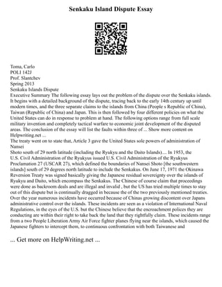 Senkaku Island Dispute Essay
Toma, Carlo
POLI 142J
Prof. Slantchev
Spring 2013
Senkaku Islands Dispute
Executive Summary The following essay lays out the problem of the dispute over the Senkaku islands.
It begins with a detailed background of the dispute, tracing back to the early 14th century up until
modern times, and the three separate claims to the islands from China (People s Republic of China),
Taiwan (Republic of China) and Japan. This is then followed by four different policies on what the
United States can do in response to problem at hand. The following options range from full scale
military invention and completely tactical warfare to economic joint development of the disputed
areas. The conclusion of the essay will list the faults within three of ... Show more content on
Helpwriting.net ...
The treaty went on to state that, Article 3 gave the United States sole powers of administration of
Nansei
Shoto south of 29 north latitude (including the Ryukyu and the Daito Islands).... In 1953, the
U.S. Civil Administration of the Ryukyus issued U.S. Civil Administration of the Ryukyus
Proclamation 27 (USCAR 27), which defined the boundaries of Nansei Shoto [the southwestern
islands] south of 29 degrees north latitude to include the Senkakus. On June 17, 1971 the Okinawa
Reversion Treaty was signed basically giving the Japanese residual sovereignty over the islands of
Ryukyu and Daito, which encompass the Senkakus. The Chinese of course claim that proceedings
were done as backroom deals and are illegal and invalid , but the US has tried multiple times to stay
out of this dispute but is continually dragged in because the of the two previously mentioned treaties.
Over the year numerous incidents have occurred because of Chinas growing discontent over Japans
administrative control over the islands. These incidents are seen as a violation of International Naval
Regulations, in the eyes of the U.S. but the Chinese believe that the encroachment polices they are
conducting are within their right to take back the land that they rightfully claim. These incidents range
from a two People Liberation Army Air Force fighter planes flying near the islands, which caused the
Japanese fighters to intercept them, to continuous confrontation with both Taiwanese and
... Get more on HelpWriting.net ...
 